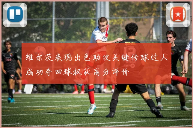 维尔茨表现出色助攻关键传球过人成功夺回球权获高分评价