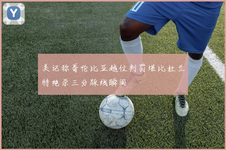 美记称哥伦比亚越位判罚堪比杜兰特绝杀三分踩线瞬间