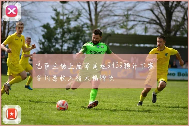 巴萨主场上座率高达9439预计下赛季门票收入将大幅增长