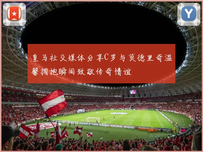 皇马社交媒体分享C罗与莫德里奇温馨拥抱瞬间致敬传奇情谊
