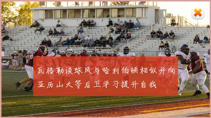 瓦格勒谈球风与哈利伯顿相似并向亚历山大等后卫学习提升自我