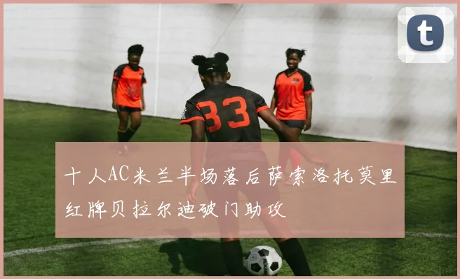 十人AC米兰半场落后萨索洛托莫里红牌贝拉尔迪破门助攻