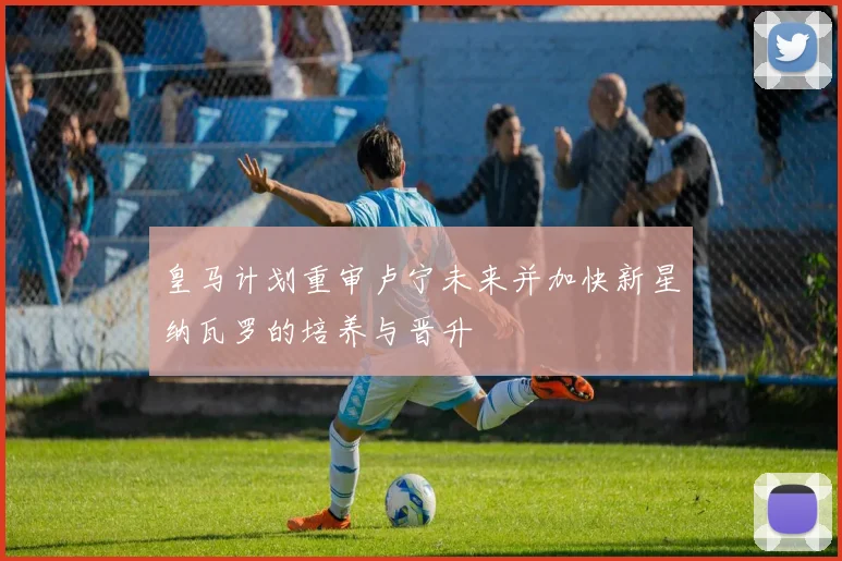 皇马计划重审卢宁未来并加快新星纳瓦罗的培养与晋升