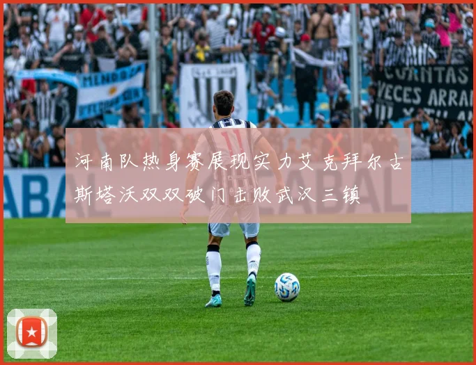 河南队热身赛展现实力艾克拜尔古斯塔沃双双破门击败武汉三镇