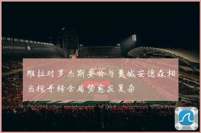 维拉对罗杰斯要价与曼城安德森相当枪手转会局势愈发复杂