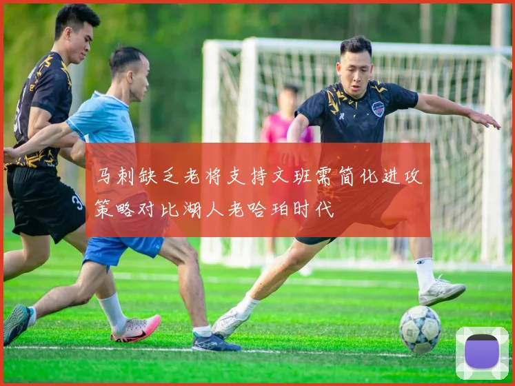 马刺缺乏老将支持文班需简化进攻策略对比湖人老哈珀时代