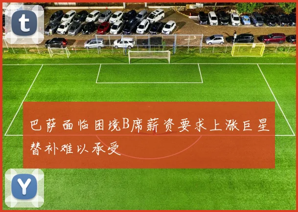 巴萨面临困境B席薪资要求上涨巨星替补难以承受