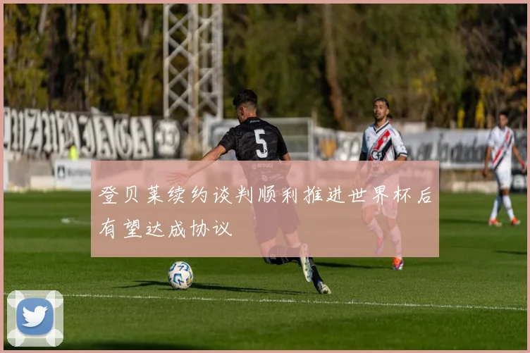 登贝莱续约谈判顺利推进世界杯后有望达成协议