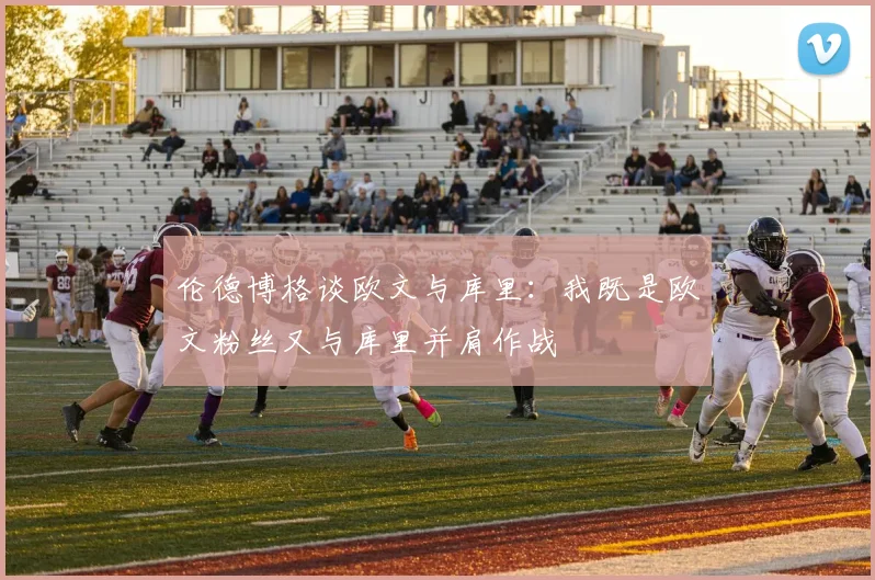 伦德博格谈欧文与库里：我既是欧文粉丝又与库里并肩作战