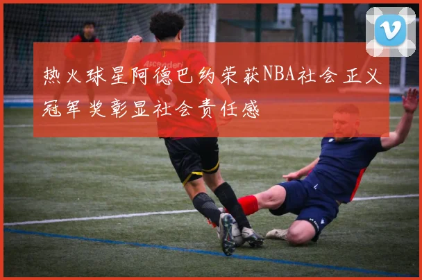 热火球星阿德巴约荣获NBA社会正义冠军奖彰显社会责任感
