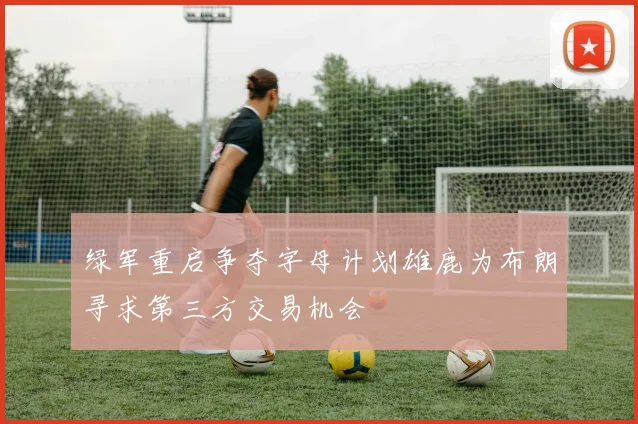 绿军重启争夺字母计划雄鹿为布朗寻求第三方交易机会