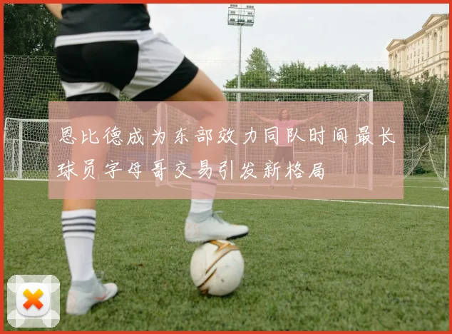 恩比德成为东部效力同队时间最长球员字母哥交易引发新格局