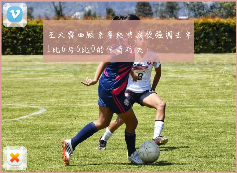 王大雷回顾京鲁经典战役强调去年1比6与6比0的传奇对决