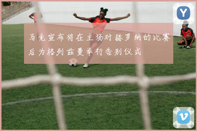 马竞宣布将在主场对赫罗纳的比赛后为格列兹曼举行告别仪式
