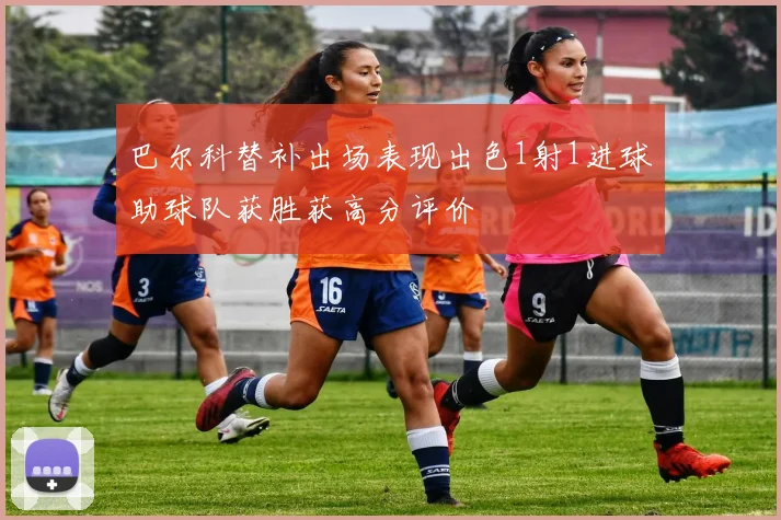 巴尔科替补出场表现出色1射1进球助球队获胜获高分评价