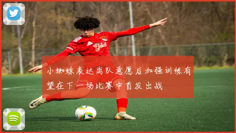 小蜘蛛表达离队意愿后加强训练有望在下一场比赛中首发出战