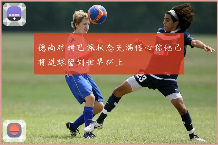 德尚对姆巴佩状态充满信心称他已将进球留到世界杯上