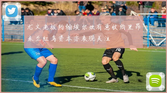 尤文老板约翰埃尔坎有意收购里昂米兰红鸟资本亦表现关注