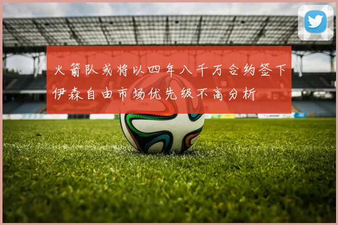 火箭队或将以四年八千万合约签下伊森自由市场优先级不高分析