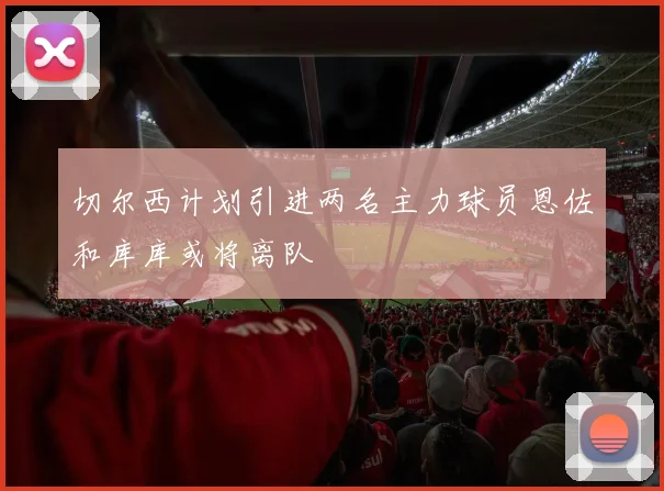 切尔西计划引进两名主力球员恩佐和库库或将离队