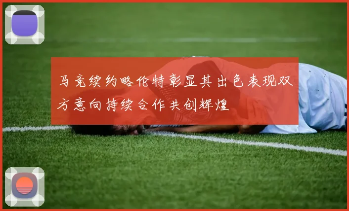 马竞续约略伦特彰显其出色表现双方意向持续合作共创辉煌