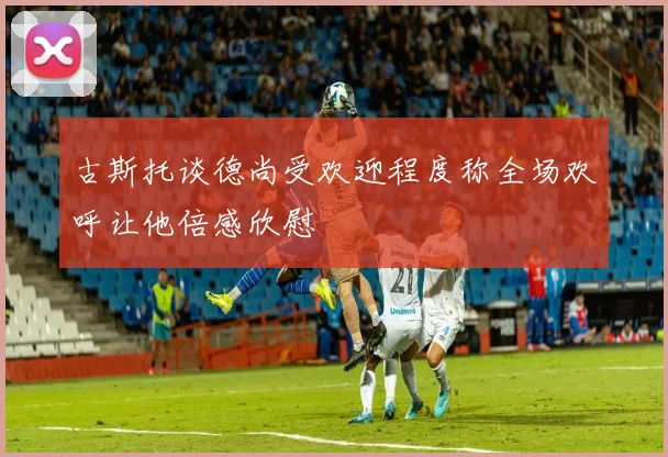 古斯托谈德尚受欢迎程度称全场欢呼让他倍感欣慰
