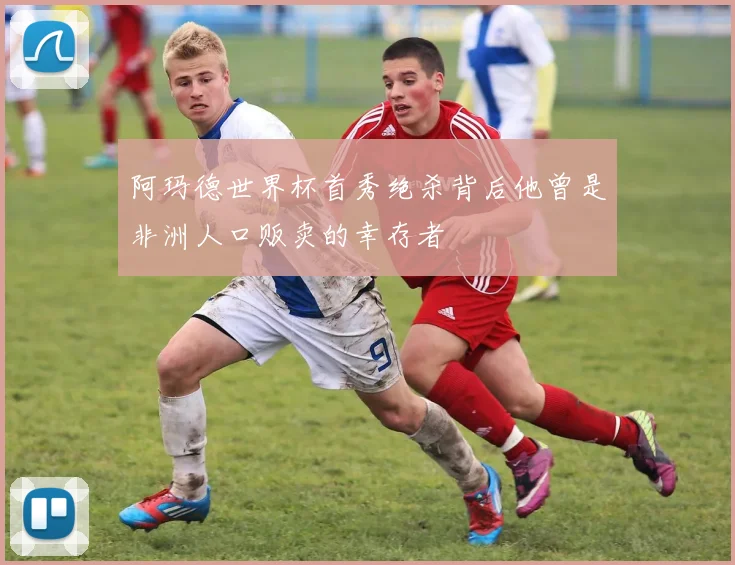 阿玛德世界杯首秀绝杀背后他曾是非洲人口贩卖的幸存者