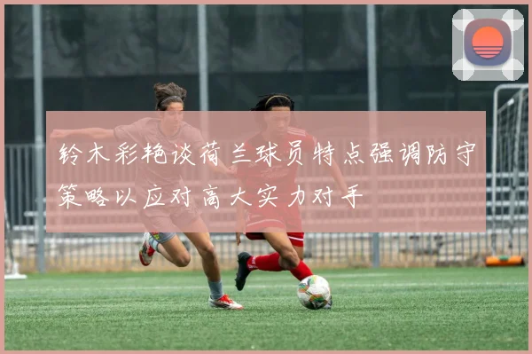 铃木彩艳谈荷兰球员特点强调防守策略以应对高大实力对手