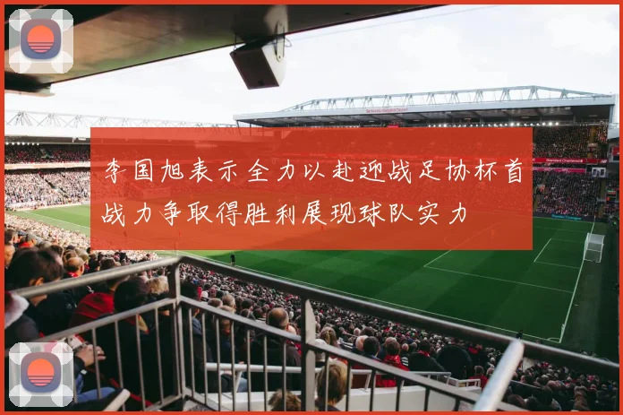 李国旭表示全力以赴迎战足协杯首战力争取得胜利展现球队实力