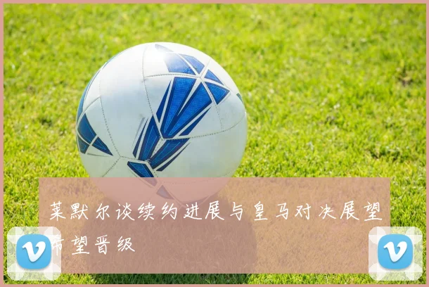 莱默尔谈续约进展与皇马对决展望希望晋级