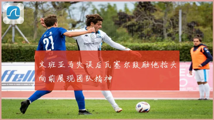 文班亚马失误后瓦塞尔鼓励他抬头向前展现团队精神