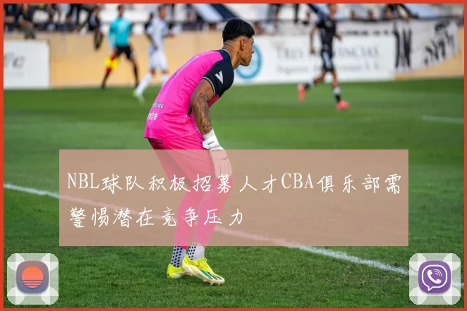 NBL球队积极招募人才CBA俱乐部需警惕潜在竞争压力