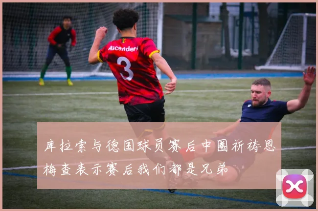 库拉索与德国球员赛后中圈祈祷恩梅查表示赛后我们都是兄弟