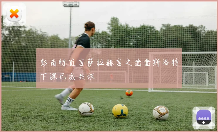 彭南特直言萨拉赫言之凿凿斯洛特下课已成共识