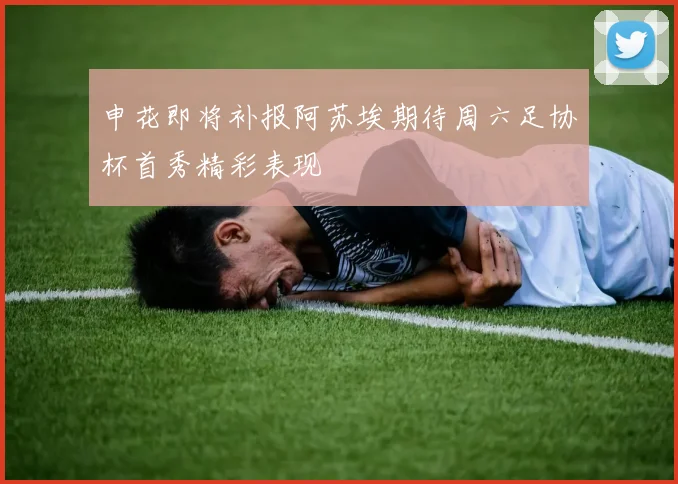 申花即将补报阿苏埃期待周六足协杯首秀精彩表现
