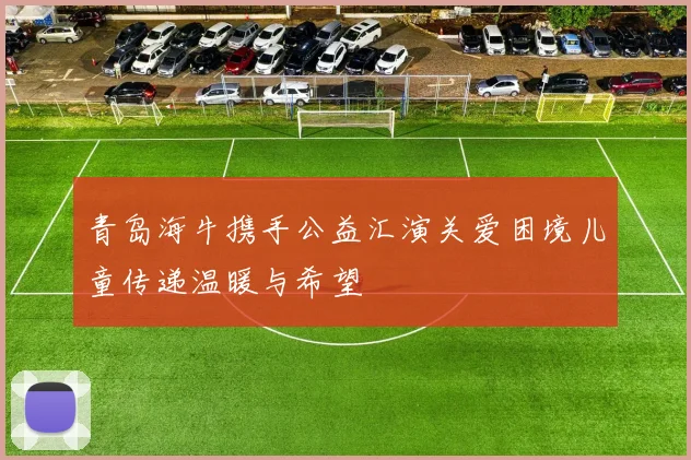 青岛海牛携手公益汇演关爱困境儿童传递温暖与希望